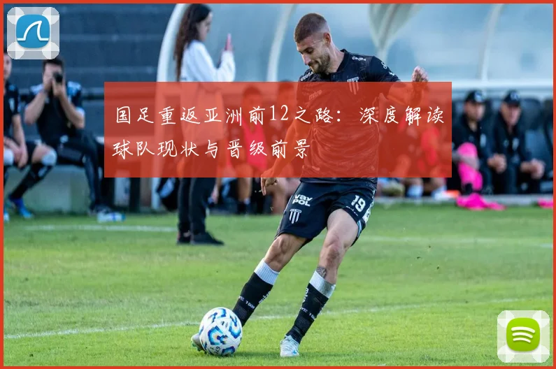 国足重返亚洲前12之路：深度解读球队现状与晋级前景