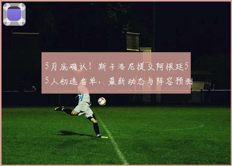 5月底确认！斯卡洛尼提交阿根廷55人初选名单，最新动态与阵容预测分析