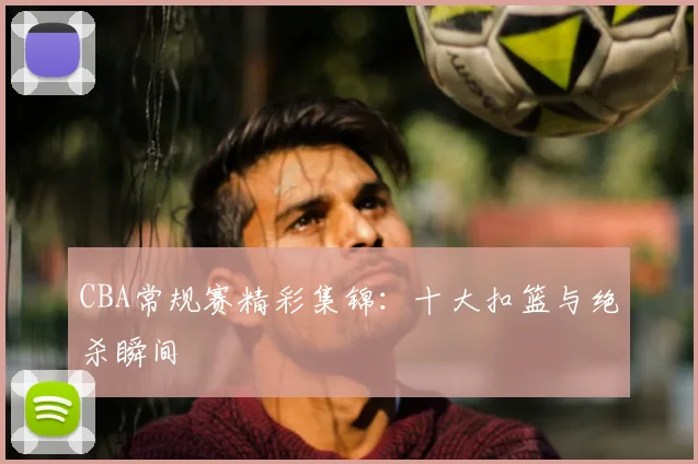 CBA常规赛精彩集锦:十大扣篮与绝杀瞬间