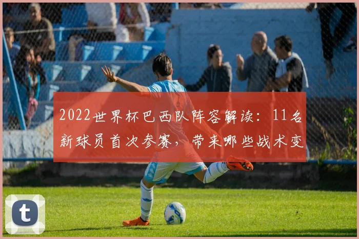 2022世界杯巴西队阵容解读：11名新球员首次参赛，带来哪些战术变化？