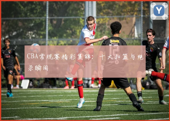 CBA常规赛精彩集锦:十大扣篮与绝杀瞬间