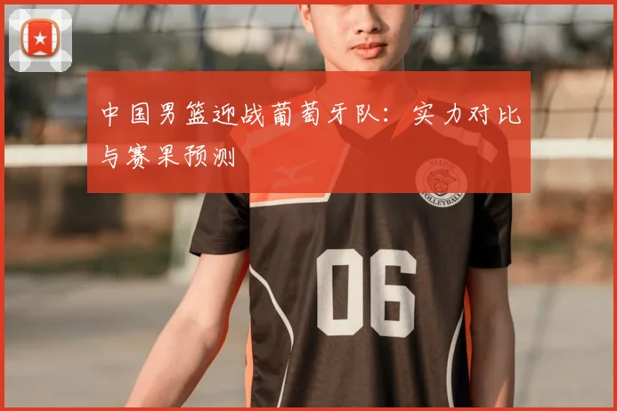 中国男篮迎战葡萄牙队：实力对比与赛果预测
