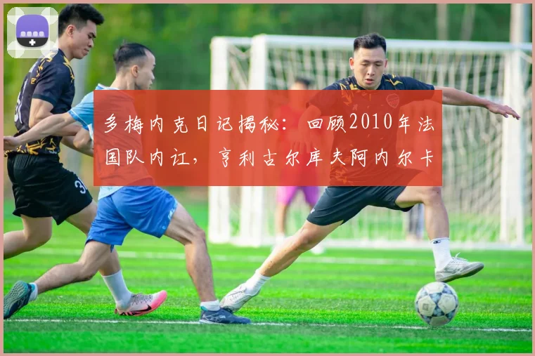 多梅内克日记揭秘：回顾2010年法国队内讧，亨利古尔库夫阿内尔卡为何被批？