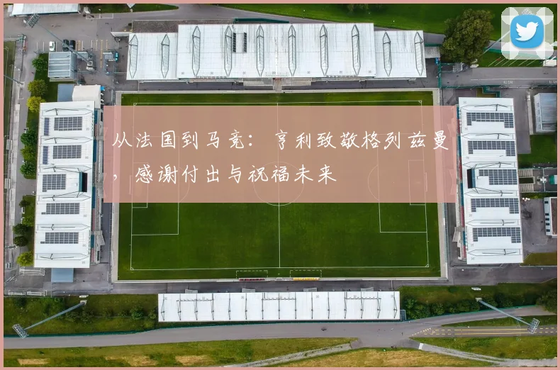 从法国到马竞：亨利致敬格列兹曼，感谢付出与祝福未来