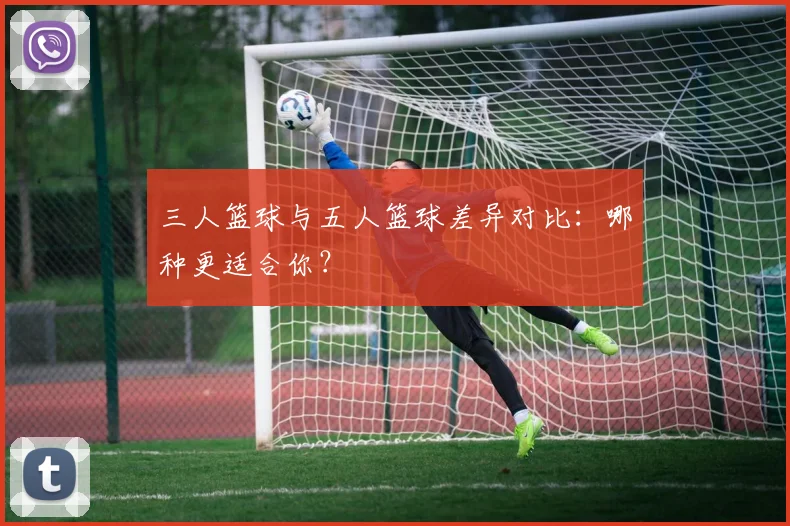 三人篮球与五人篮球差异对比：哪种更适合你？