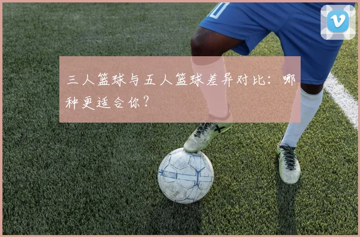 三人篮球与五人篮球差异对比：哪种更适合你？