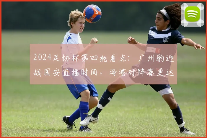 2024足协杯第四轮看点：广州豹迎战国安直播时间，海港对阵赛更达前瞻
