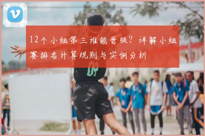 12个小组第三谁能晋级？详解小组赛排名计算规则与实例分析