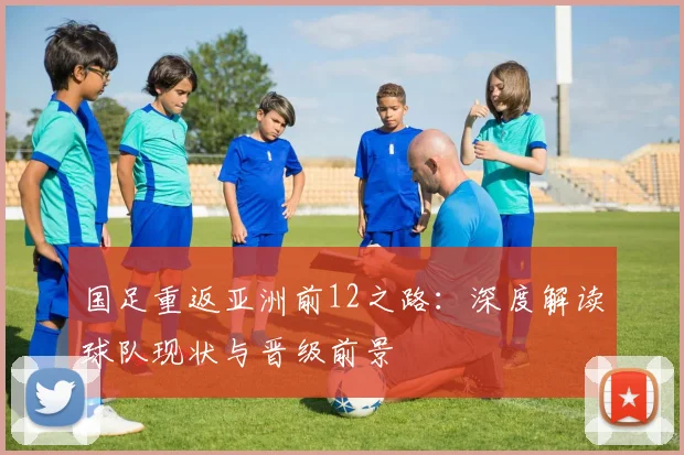 国足重返亚洲前12之路：深度解读球队现状与晋级前景