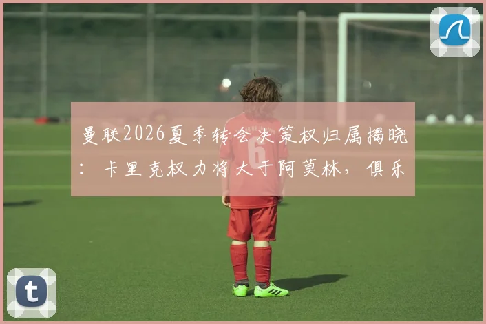 曼联2026夏季转会决策权归属揭晓：卡里克权力将大于阿莫林，俱乐部已同意其核心要求